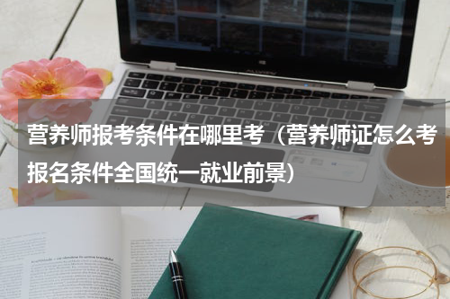 营养师报考条件在哪里考（营养师证怎么考报名条件全国统一就业前景）