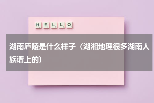 湖南庐陵是什么样子（湖湘地理很多湖南人族谱上的）
