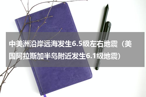 中美洲沿岸远海发生6.5级左右地震（美国阿拉斯加半岛附近发生6.1级地震）