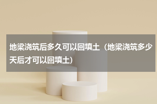 地梁浇筑后多久可以回填土（地梁浇筑多少天后才可以回填土）