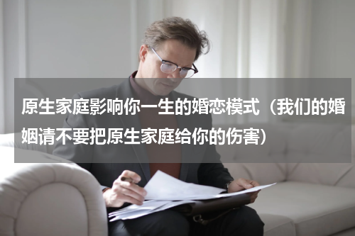 原生家庭影响你一生的婚恋模式（我们的婚姻请不要把原生家庭给你的伤害）