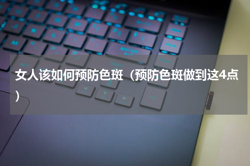 女人该如何预防色斑（预防色斑做到这4点）
