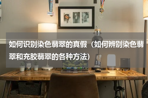如何识别染色翡翠的真假（如何辨别染色翡翠和充胶翡翠的各种方法）