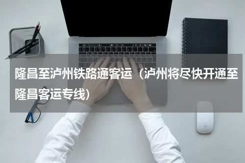 隆昌至泸州铁路通客运（泸州将尽快开通至隆昌客运专线）