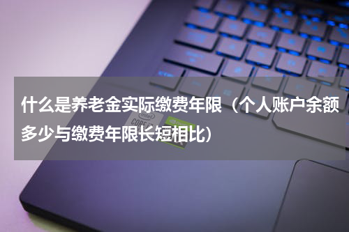 什么是养老金实际缴费年限（个人账户余额多少与缴费年限长短相比）