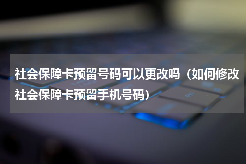 社会保障卡预留号码可以更改吗（如何修改社会保障卡预留手机号码）
