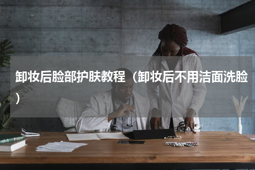 卸妆后脸部护肤教程（卸妆后不用洁面洗脸）