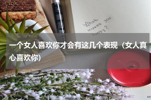 一个女人喜欢你才会有这几个表现（女人真心喜欢你）