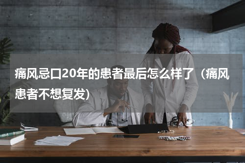 痛风忌口20年的患者最后怎么样了（痛风患者不想复发）