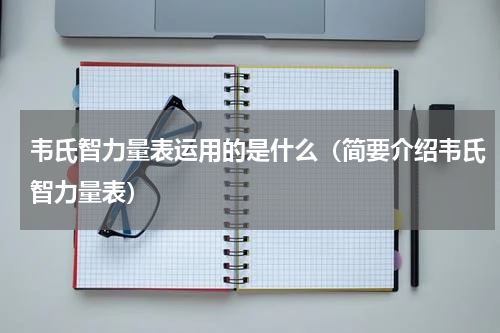 韦氏智力量表运用的是什么（简要介绍韦氏智力量表）