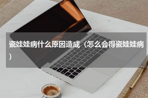 瓷娃娃病什么原因造成（怎么会得瓷娃娃病）
