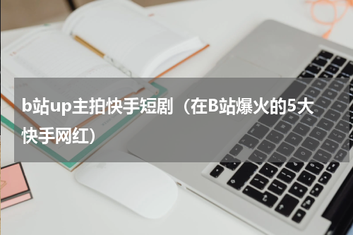 b站up主拍快手短剧（在B站爆火的5大快手网红）