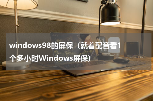 windows98的屏保（就着配音看1个多小时Windows屏保）