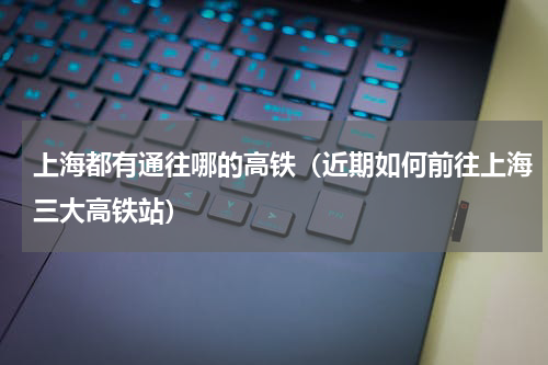 上海都有通往哪的高铁（近期如何前往上海三大高铁站）