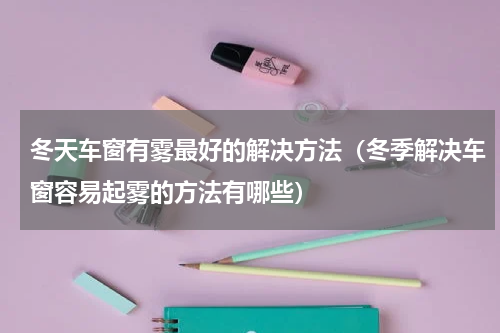冬天车窗有雾最好的解决方法（冬季解决车窗容易起雾的方法有哪些）