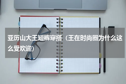 亚历山大王短裤穿搭（王在时尚圈为什么这么受欢迎）