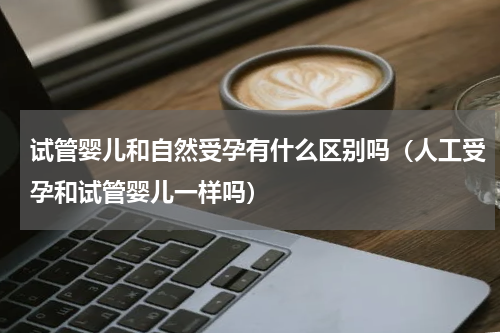 试管婴儿和自然受孕有什么区别吗（人工受孕和试管婴儿一样吗）