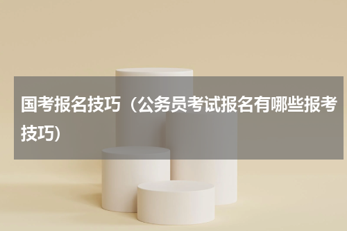 国考报名技巧（公务员考试报名有哪些报考技巧）