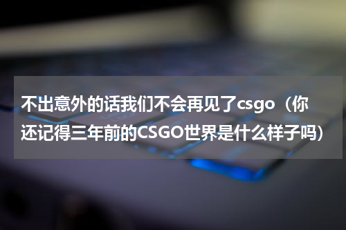 不出意外的话我们不会再见了csgo（你还记得三年前的CSGO世界是什么样子吗）