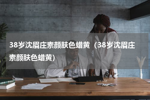 38岁沈眉庄素颜肤色蜡黄（38岁沈眉庄素颜肤色蜡黄）