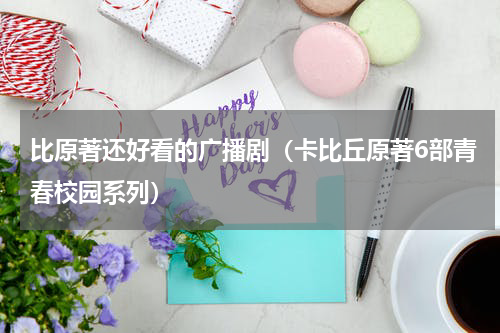 比原著还好看的广播剧（卡比丘原著6部青春校园系列）