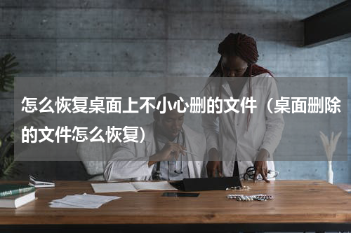 怎么恢复桌面上不小心删的文件（桌面删除的文件怎么恢复）