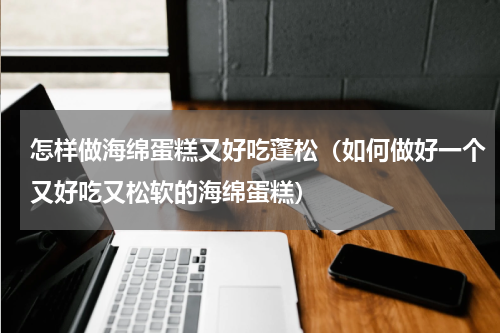 怎样做海绵蛋糕又好吃蓬松（如何做好一个又好吃又松软的海绵蛋糕）