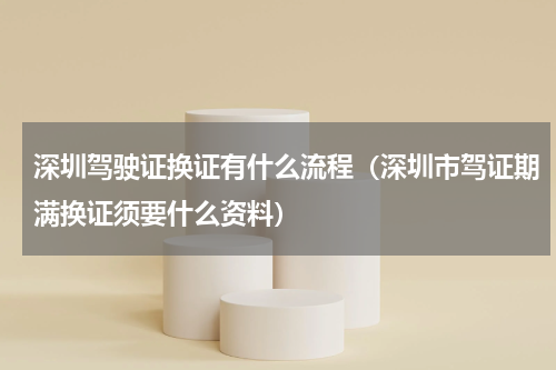深圳驾驶证换证有什么流程（深圳市驾证期满换证须要什么资料）