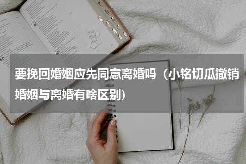 要挽回婚姻应先同意离婚吗（小铭切瓜撤销婚姻与离婚有啥区别）