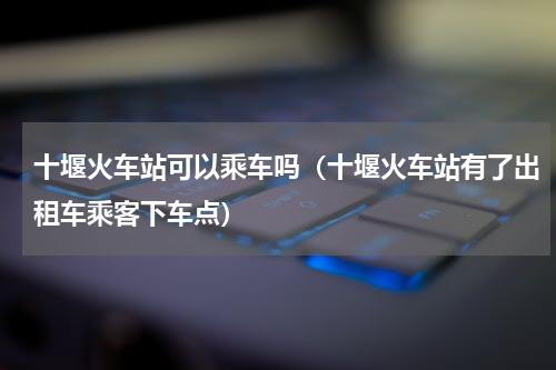 十堰火车站可以乘车吗（十堰火车站有了出租车乘客下车点）