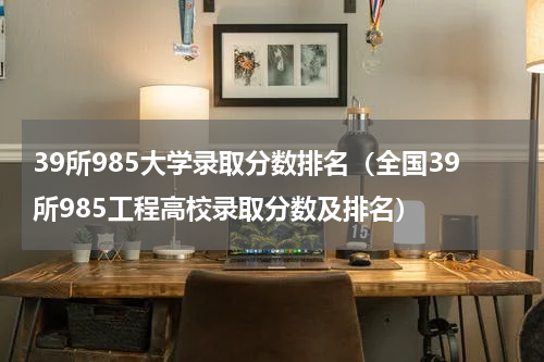 39所985大学录取分数排名（全国39所985工程高校录取分数及排名）