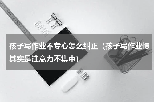 孩子写作业不专心怎么纠正（孩子写作业慢其实是注意力不集中）
