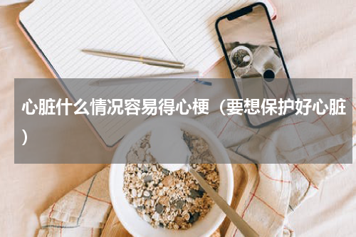 心脏什么情况容易得心梗（要想保护好心脏）