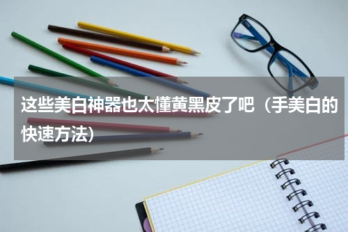这些美白神器也太懂黄黑皮了吧（手美白的快速方法）