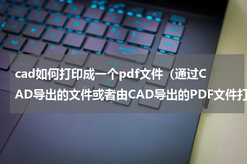 cad如何打印成一个pdf文件（通过CAD导出的文件或者由CAD导出的PDF文件打印慢怎么解决）