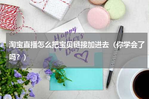 淘宝直播怎么把宝贝链接加进去（你学会了吗？）
