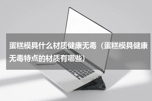 蛋糕模具什么材质健康无毒（蛋糕模具健康无毒特点的材质有哪些）