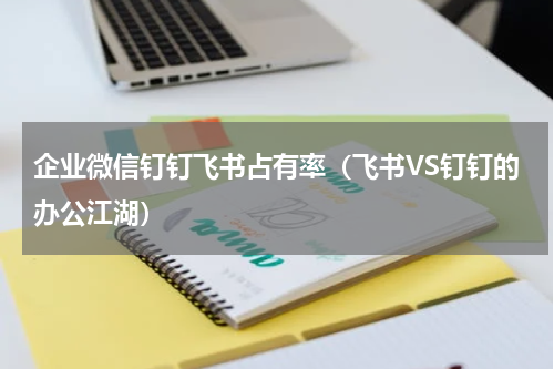 企业微信钉钉飞书占有率（飞书VS钉钉的办公江湖）