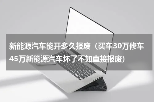 新能源汽车能开多久报废（买车30万修车45万新能源汽车坏了不如直接报废）