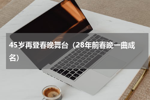 45岁再登春晚舞台（28年前春晚一曲成名）