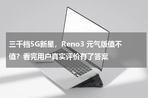 三千档5G新星，Reno3 元气版值不值？看完用户真实评价有了答案