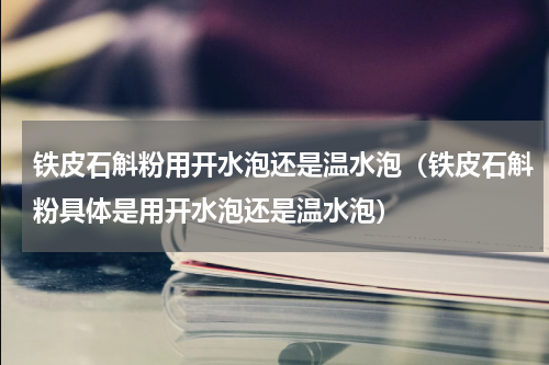 铁皮石斛粉用开水泡还是温水泡（铁皮石斛粉具体是用开水泡还是温水泡）