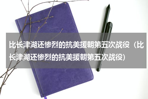 比长津湖还惨烈的抗美援朝第五次战役（比长津湖还惨烈的抗美援朝第五次战役）
