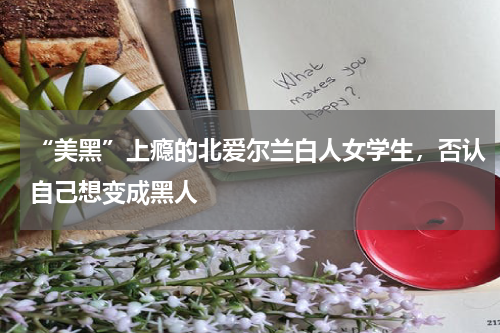 “美黑”上瘾的北爱尔兰白人女学生，否认自己想变成黑人