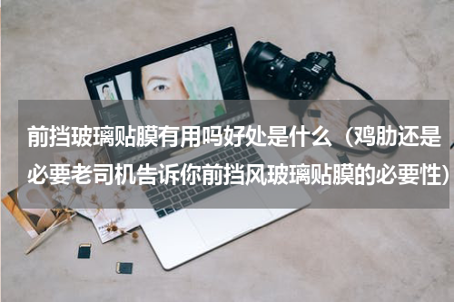 前挡玻璃贴膜有用吗好处是什么（鸡肋还是必要老司机告诉你前挡风玻璃贴膜的必要性）