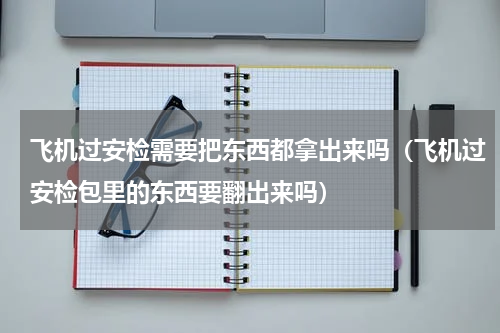 飞机过安检需要把东西都拿出来吗（飞机过安检包里的东西要翻出来吗）