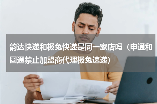 韵达快递和极兔快递是同一家店吗（申通和圆通禁止加盟商代理极兔速递）