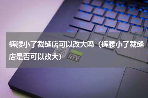 裤腰小了裁缝店可以改大吗（裤腰小了裁缝店是否可以改大）