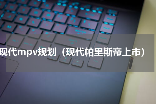 现代mpv规划（现代帕里斯帝上市）