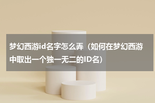 梦幻西游id名字怎么弄（如何在梦幻西游中取出一个独一无二的ID名）